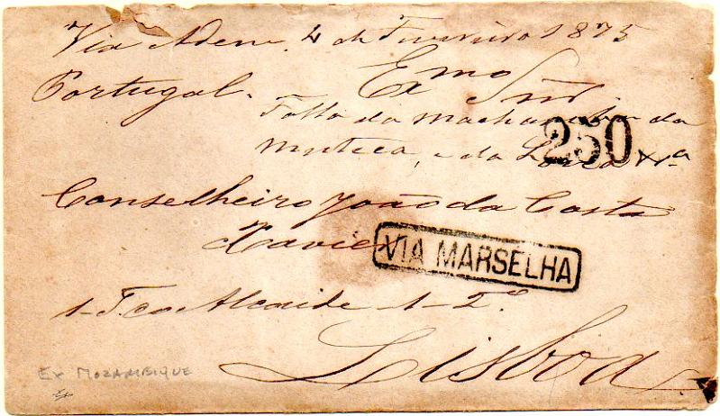 0343.jpg -     Lote:    343            Moçambique       Descrição:      Moçambique.   Sobrescrito circulado de Moçambique (04.02.1875) para Lisboa (15.03.1875) via Adem e Marselha, porteada à chegada com 250 reis batido a preto. Marca de denominação de origem "VIA MARSELHA". Sobrescrito com defeitos, porém exemplar de grande raridade.        Carta       Valor Base:     &euro; 300,00     Valor Venda:     &euro; 850,00     