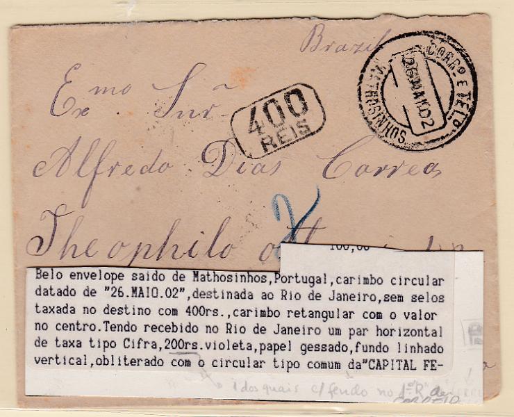 1752.jpg -     Lote:    1752                   Descrição:      Brasil * Taxa Devida &mdash;   Sobrescrito circulado de Matosinhos (26.05.02) para o Rio de Janeiro sem franquia, tendo sido porteada em 400 reis o dobro do porte devido, Carimbo retangular a preto "400 REIS" e par de selos de 200 reis violeta, papel porcelana, o segundo selo com fenda em "R" de CORREIO.        Carta       Valor Base:     &euro; 40,00     Valor Venda:     Retirado     
